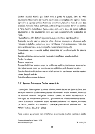 Direitos Autorais 3M do Brasil – 2004
Proibida a reprodução 3Inovação
14
Existem diversos fatores que podem levar à perda na audição, além da PAIR
ocupacional. No ambiente de trabalho, as diversas combinações entre agentes físicos
agressivos e agentes químicos facilmente encontrados, tornam-se riscos à saúde dos
expostos. Por esse motivo, as Perdas Auditivas Ocupacionais não devem ser restritas
a Perda Auditiva Induzida por Ruído, pois podem ocorrer casos de perdas auditivas
ocupacionais e não ocupacionais sem que haja, necessariamente, exposições ao
ruído.
Outros fatores, além da PAIR ocupacional, que podem levar à perda auditiva:
Exposição durante lazer ou segundo ofício: diversas ocupações e atividades, pela
natureza do trabalho, acabam por expor indivíduos a níveis excessivos de ruído, tais
como: prática de tiro ao alvo, música alta, marcenaria doméstica, etc.
Presbiacusia, que é a perda auditiva ocasionada por envelhecimento do sistema
auditivo.
Causas patológicas, como rubéola, meningite, infecções do aparelho auditivo.
Surdez hereditária
Trauma na cabeça
Drogas Ototóxicas: existem casos de problemas auditivos relacionados ao consumo
de medicamentos, como por exemplo, certos antibióticos, anti-depressivos, etc...
Agentes Químicos Ototóxicos, que por si só ou quando combinados ao ruído, podem
causar danos à audição.
Este último fator merece destaque
3.5.1 Agentes Químicos e Perdas na Audição
“Exposição a certos agentes químicos também podem resultar em perda auditiva. Em
situações nas quais pode haver exposições simultâneas à ruído e n-butanol, monóxido
de carbono, chumbo, manganês, estireno, tolueno ou xileno, recomenda-se a
realização de audiomentrias periódicas, que devem ser cuidadosamente revisadas.
Outras substâncias sob estudos acerca de efeitos ototóxicos são: arsênico, dissulfeto
de carbono, mercúrio e tricloroetileno.” (alteração pretendida no livreto de TLV® da
ACGIH- tradução da ABHO – 2002)
Pode-se dizer que um dos mais importantes e complexos desafios na área de saúde
 