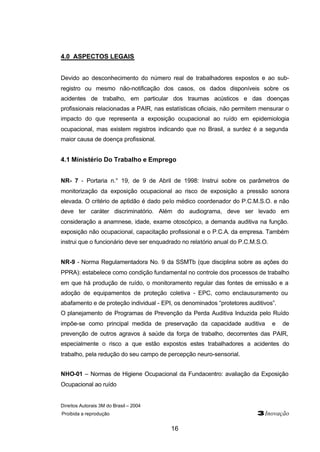 Direitos Autorais 3M do Brasil – 2004
Proibida a reprodução 3Inovação
16
4.0 ASPECTOS LEGAIS
Devido ao desconhecimento do número real de trabalhadores expostos e ao sub-
registro ou mesmo não-notificação dos casos, os dados disponíveis sobre os
acidentes de trabalho, em particular dos traumas acústicos e das doenças
profissionais relacionadas a PAIR, nas estatísticas oficiais, não permitem mensurar o
impacto do que representa a exposição ocupacional ao ruído em epidemiologia
ocupacional, mas existem registros indicando que no Brasil, a surdez é a segunda
maior causa de doença profissional.
4.1 Ministério Do Trabalho e Emprego
NR- 7 - Portaria n.° 19, de 9 de Abril de 1998: Instrui sobre os parâmetros de
monitorização da exposição ocupacional ao risco de exposição a pressão sonora
elevada. O critério de aptidão é dado pelo médico coordenador do P.C.M.S.O. e não
deve ter caráter discriminatório. Além do audiograma, deve ser levado em
consideração a anamnese, idade, exame otoscópico, a demanda auditiva na função.
exposição não ocupacional, capacitação profissional e o P.C.A. da empresa. Também
instrui que o funcionário deve ser enquadrado no relatório anual do P.C.M.S.O.
NR-9 - Norma Regulamentadora No. 9 da SSMTb (que disciplina sobre as ações do
PPRA): estabelece como condição fundamental no controle dos processos de trabalho
em que há produção de ruído, o monitoramento regular das fontes de emissão e a
adoção de equipamentos de proteção coletiva - EPC, como enclausuramento ou
abafamento e de proteção individual - EPI, os denominados “protetores auditivos”.
O planejamento de Programas de Prevenção da Perda Auditiva Induzida pelo Ruído
impõe-se como principal medida de preservação da capacidade auditiva e de
prevenção de outros agravos à saúde da força de trabalho, decorrentes das PAIR,
especialmente o risco a que estão expostos estes trabalhadores a acidentes do
trabalho, pela redução do seu campo de percepção neuro-sensorial.
NHO-01 – Normas de Higiene Ocupacional da Fundacentro: avaliação da Exposição
Ocupacional ao ruído
 
