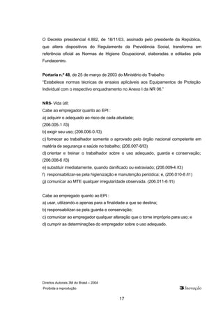 Direitos Autorais 3M do Brasil – 2004
Proibida a reprodução 3Inovação
17
O Decreto presidencial 4.882, de 18/11/03, assinado pelo presidente da República,
que altera dispositivos do Regulamento da Previdência Social, transforma em
referência oficial as Normas de Higiene Ocupacional, elaboradas e editadas pela
Fundacentro.
Portaria n.º 48, de 25 de março de 2003 do Ministério do Trabalho
“Estabelece normas técnicas de ensaios aplicáveis aos Equipamentos de Proteção
Individual com o respectivo enquadramento no Anexo I da NR 06.”
NR6- Vida útil:
Cabe ao empregador quanto ao EPI :
a) adquirir o adequado ao risco de cada atividade;
(206.005-1 /I3)
b) exigir seu uso; (206.006-0 /I3)
c) fornecer ao trabalhador somente o aprovado pelo órgão nacional competente em
matéria de segurança e saúde no trabalho; (206.007-8/I3)
d) orientar e treinar o trabalhador sobre o uso adequado, guarda e conservação;
(206.008-6 /I3)
e) substituir imediatamente, quando danificado ou extraviado; (206.009-4 /I3)
f) responsabilizar-se pela higienização e manutenção periódica; e, (206.010-8 /I1)
g) comunicar ao MTE qualquer irregularidade observada. (206.011-6 /I1)
Cabe ao empregado quanto ao EPI :
a) usar, utilizando-o apenas para a finalidade a que se destina;
b) responsabilizar-se pela guarda e conservação;
c) comunicar ao empregador qualquer alteração que o torne impróprio para uso; e
d) cumprir as determinações do empregador sobre o uso adequado.
 