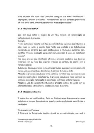 Direitos Autorais 3M do Brasil – 2004
Proibida a reprodução 3Inovação
19
“Esta empresa tem como meta primordial assegurar que todos trabalhadores -
empregados, terceiros e visitantes - no desempenho de suas atividades profissionais
em suas áreas fabris, tenham suas condições de saúde preservadas.”
5.1.3 Objetivo do PCA
Este item deve refletir o objetivo de um PCA, levando em consideração as
particularidades da empresa.
Exemplo:
“Todos os locais de trabalho onde haja a possibilidade de exposição dos indivíduos a
altos níveis de ruído, o agente físico Ruído será avaliado e os trabalhadores
monitorados de tal forma que sejam obtidos dados e informações suficientes para
identificar níveis de exposição que possam ser prejudiciais à saúde de trabalhador
exposto.”
Nos casos em que seja identificado tal risco, a empresa estabelece que deve ser
implantado um ou mais dos seguintes métodos de controle, de acordo com a
hierarquia abaixo:
Substituição dos equipamentos ou máquinas por outros, que sejam comprovadamente
menos ruidosos; implantação de sistemas de controle de ruído na fonte;
Alteração no processo produtivo de forma a eliminar ou reduzir esta exposição a níveis
aceitáveis: isolamento do trabalhador ou do processo produtivo de modo a diminuir ou
eliminar a exposição; implantação de sistemas de controle de ruído na trajetória;
Adoção do uso de equipamento individual de proteção auditiva, de acordo com os
critérios técnicos e administrativos estabelecido neste documento.
5.1.4 Responsabilidades
A equipe deve ser multidisciplinar. Cada um dos integrantes do programa terá suas
atribuições e deveres dependendo de suas formações profissionais, experiências e
habilidades.
Administrador do Programa
O Programa de Conservação Auditiva deverá ter um administrador, que será o
 