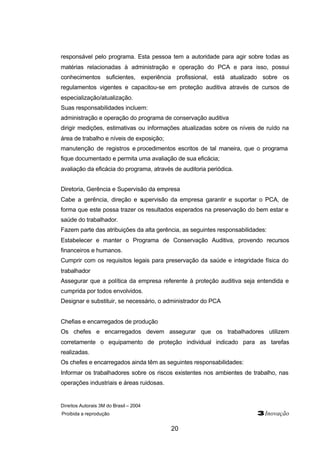 Direitos Autorais 3M do Brasil – 2004
Proibida a reprodução 3Inovação
20
responsável pelo programa. Esta pessoa tem a autoridade para agir sobre todas as
matérias relacionadas à administração e operação do PCA e para isso, possui
conhecimentos suficientes, experiência profissional, está atualizado sobre os
regulamentos vigentes e capacitou-se em proteção auditiva através de cursos de
especialização/atualização.
Suas responsabilidades incluem:
administração e operação do programa de conservação auditiva
dirigir medições, estimativas ou informações atualizadas sobre os níveis de ruído na
área de trabalho e níveis de exposição;
manutenção de registros e procedimentos escritos de tal maneira, que o programa
fique documentado e permita uma avaliação de sua eficácia;
avaliação da eficácia do programa, através de auditoria periódica.
Diretoria, Gerência e Supervisão da empresa
Cabe a gerência, direção e supervisão da empresa garantir e suportar o PCA, de
forma que este possa trazer os resultados esperados na preservação do bem estar e
saúde do trabalhador.
Fazem parte das atribuições da alta gerência, as seguintes responsabilidades:
Estabelecer e manter o Programa de Conservação Auditiva, provendo recursos
financeiros e humanos.
Cumprir com os requisitos legais para preservação da saúde e integridade física do
trabalhador
Assegurar que a política da empresa referente à proteção auditiva seja entendida e
cumprida por todos envolvidos.
Designar e substituir, se necessário, o administrador do PCA
Chefias e encarregados de produção
Os chefes e encarregados devem assegurar que os trabalhadores utilizem
corretamente o equipamento de proteção individual indicado para as tarefas
realizadas.
Os chefes e encarregados ainda têm as seguintes responsabilidades:
Informar os trabalhadores sobre os riscos existentes nos ambientes de trabalho, nas
operações industriais e áreas ruidosas.
 
