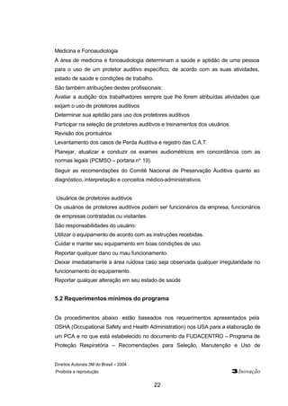 Direitos Autorais 3M do Brasil – 2004
Proibida a reprodução 3Inovação
22
Medicina e Fonoaudiologia
A área de medicina e fonoaudiologia determinam a saúde e aptidão de uma pessoa
para o uso de um protetor auditivo específico, de acordo com as suas atividades,
estado de saúde e condições de trabalho.
São também atribuições destes profissionais:
Avaliar a audição dos trabalhadores sempre que lhe forem atribuídas atividades que
exijam o uso de protetores auditivos
Determinar sua aptidão para uso dos protetores auditivos
Participar na seleção de protetores auditivos e treinamentos dos usuários.
Revisão dos prontuários
Levantamento dos casos de Perda Auditiva e registro das C.A.T.
Planejar, atualizar e conduzir os exames audiométricos em concordância com as
normas legais (PCMSO – portaria n° 19).
Seguir as recomendações do Comitê Nacional de Preservação Auditiva quanto ao
diagnóstico, interpretação e conceitos médico-administrativos.
Usuários de protetores auditivos
Os usuários de protetores auditivos podem ser funcionários da empresa, funcionários
de empresas contratadas ou visitantes.
São responsabilidades do usuário:
Utilizar o equipamento de acordo com as instruções recebidas.
Cuidar e manter seu equipamento em boas condições de uso.
Reportar qualquer dano ou mau funcionamento.
Deixar imediatamente a área ruidosa caso seja observada qualquer irregularidade no
funcionamento do equipamento.
Reportar qualquer alteração em seu estado de saúde
5.2 Requerimentos mínimos do programa
Os procedimentos abaixo estão baseados nos requerimentos apresentados pela
OSHA (Occupational Safety and Health Administration) nos USA para a elaboração de
um PCA e no que está estabelecido no documento da FUDACENTRO – Programa de
Proteção Respiratória – Recomendações para Seleção, Manutenção e Uso de
 