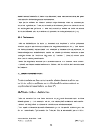 Direitos Autorais 3M do Brasil – 2004
Proibida a reprodução 3Inovação
25
podem ser documentados à parte. Este documento deve mencionar como e por quem
será realizada a manutenção dos equipamentos.
Cada tipo ou modelo de Protetor Auditivo exige diferentes níveis de manutenção,
limpeza e higienização. Estes procedimentos de manutenção muitas vezes constam
na embalagem dos produtos ou são disponibilizados através de bulas ou dados
técnicos fornecidos pelo fabricante do Equipamento de Proteção Individual (EPI).
5.2.5 Treinamento
Todos os trabalhadores de áreas ou atividades que requerem o uso de protetores
auditivos deverão ser instruídos sobre suas responsabilidades no PCA. Eles devem
ser treinados sobre a necessidade, uso, limitações e cuidados com os protetores. O
conteúdo específico do treinamento deverá ser provido por instrutor habilitado e com
formação mínima de Técnico de Segurança do Trabalho. O conteúdo mínimo deve
estar descrito neste procedimento.
Devem ser estipuladas as datas para os retreinamentos, num intervalo de no máximo
12 meses. Os registros deste treinamento deverão ser arquivados pelo administrador
do programa.
5.2.6 Monitoramento do uso
É muito importante que fique claro como serão feitas as checagens sobre o uso
correto dos protetores auditivos e que providências são tomadas em caso de se
encontrar alguma irregularidade no uso deste EPI.
5.2.7 Exame médico – Audiometrias
Todos os trabalhadores que forem incluídos no programa de conservação auditiva
deverão passar por uma avaliação médica, que contemplará também as audiometrias.
Deverão ser estipulados os critérios de periodicidade destas avaliações.
Outro papel fundamental do médico/fonoaudiólogo é o de permitir ou restringir o uso
de um determinado Equipamento de Proteção. Não é necessário que o médico
 