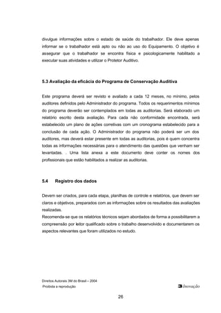 Direitos Autorais 3M do Brasil – 2004
Proibida a reprodução 3Inovação
26
divulgue informações sobre o estado de saúde do trabalhador. Ele deve apenas
informar se o trabalhador está apto ou não ao uso do Equipamento. O objetivo é
assegurar que o trabalhador se encontra física e psicologicamente habilitado a
executar suas atividades e utilizar o Protetor Auditivo.
5.3 Avaliação da eficácia do Programa de Conservação Auditiva
Este programa deverá ser revisto e avaliado a cada 12 meses, no mínimo, pelos
auditores definidos pelo Administrador do programa. Todos os requerimentos mínimos
do programa deverão ser contemplados em todas as auditorias. Será elaborado um
relatório escrito desta avaliação. Para cada não conformidade encontrada, será
estabelecido um plano de ações corretivas com um cronograma estabelecido para a
conclusão de cada ação. O Administrador do programa não poderá ser um dos
auditores, mas deverá estar presente em todas as auditorias, pois é quem concentra
todas as informações necessárias para o atendimento das questões que venham ser
levantadas. . Uma lista anexa a este documento deve conter os nomes dos
profissionais que estão habilitados a realizar as auditorias.
5.4 Registro dos dados
Devem ser criados, para cada etapa, planilhas de controle e relatórios, que devem ser
claros e objetivos, preparados com as informações sobre os resultados das avaliações
realizadas.
Recomenda-se que os relatórios técnicos sejam abordados de forma a possibilitarem a
compreensão por leitor qualificado sobre o trabalho desenvolvido e documentarem os
aspectos relevantes que foram utilizados no estudo.
 