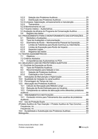 Direitos Autorais 3M do Brasil – 2004
Proibida a reprodução 3Inovação
2
5.2.2 Seleção dos Protetores Auditivos......................................................... 23
5.2.3 Distribuição dos Protetores Auditivos .................................................. 24
5.2.4 Limpeza, higienização, armazenamento e manutenção......................... 24
5.2.5 Treinamento ............................................................................................. 25
5.2.6 Monitoramento do uso .................................................................................. 25
5.2.7 Exame médico – Audiometrias.................................................................... 25
5.3 Avaliação da eficácia do Programa de Conservação Auditiva.................. 26
5.4 Registro dos dados ..................................................................................... 26
6.0- PROCEDIMENTO PARA O MONITORAMENTO DAS EXPOSIÇÕES..... 27
6.1 Medições e Avaliações............................................................................... 29
6.2 Tipos de Avaliações e Instrumentação.................................................... 30
6.3 Dosimetria de Ruído – Monitoramento Pessoal da Exposição............ 31
6.3.1 Limites de Tolerância para Ruído Contínuo ou Intermitente............ 31
6.3.2 Limites de Exposição para Ruído de Impacto .................................... 35
6.3.3 Aspectos Legais....................................................................................... 37
6.3.4 Registros dos dados ............................................................................... 38
7.0 TESTES AUDIOMÉTRICOS............................................................................... 39
7.1 Objetivos ....................................................................................................... 39
7.2 Critérios Adotados ............................................................................................ 39
7.3 A importância das Audiometrias no PCA ................................................ 40
8.0 -SELEÇÃO E USO DE PROTETORES AUDITIVOS ..................................... 42
8.1 Controle da Exposição ao Ruído.................................................................... 42
8.2 Tipos de Protetores Auditivos.................................................................... 43
8.3 Recomendações para Seleção e Uso...................................................... 47
8.3.1 Seleção de Protetores Auditivos........................................................... 47
8.3.2 Colocação e Uso Corretos..................................................................... 49
9.0 Indicações de Manutenção e Higienização................................................. 53
10.0 Qualidade da Vedação no canal auditivo .................................................... 55
11.0 Porcentagem do Tempo de Uso ................................................................... 57
12.0 Atenuação dos Protetores Auditivos ............................................................ 58
12.1 Cálculo da Atenuação pelo Método Longo ............................................. 61
12.2 Redução de Ruído Estimada para os Usuários ..................................... 63
12.3 Comparando os valores de atenuação entre diferentes protetores
auditivos .................................................................................................................... 64
13.0 TREINAMENTO E MOTIVAÇÃO.................................................................. 65
13.1 Conteúdo mínimo para Treinamento dos usuários de protetores
Auditivos.................................................................................................................... 65
14.0 Uso de Proteção Dupla .................................................................................. 66
(Protetor Auditivo do Tipo Inserção + Protetor Auditivo do Tipo Concha)......... 66
Frequências, Hz ......................................................................................................... 67
Frequências, Hz ......................................................................................................... 68
15.0 Durabilidade e Substituição dos Protetores Auditivos............................... 69
Bibliografia.................................................................................................................... 71
 