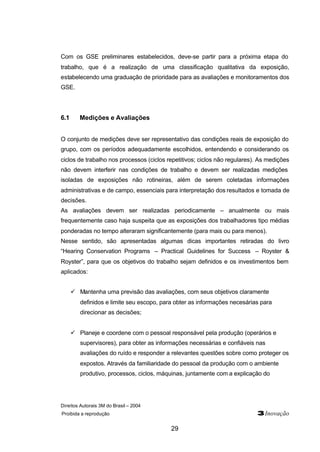 Direitos Autorais 3M do Brasil – 2004
Proibida a reprodução 3Inovação
29
Com os GSE preliminares estabelecidos, deve-se partir para a próxima etapa do
trabalho, que é a realização de uma classificação qualitativa da exposição,
estabelecendo uma graduação de prioridade para as avaliações e monitoramentos dos
GSE.
6.1 Medições e Avaliações
O conjunto de medições deve ser representativo das condições reais de exposição do
grupo, com os períodos adequadamente escolhidos, entendendo e considerando os
ciclos de trabalho nos processos (ciclos repetitivos; ciclos não regulares). As medições
não devem interferir nas condições de trabalho e devem ser realizadas medições
isoladas de exposições não rotineiras, além de serem coletadas informações
administrativas e de campo, essenciais para interpretação dos resultados e tomada de
decisões.
As avaliações devem ser realizadas periodicamente – anualmente ou mais
frequentemente caso haja suspeita que as exposições dos trabalhadores tipo médias
ponderadas no tempo alteraram significantemente (para mais ou para menos).
Nesse sentido, são apresentadas algumas dicas importantes retiradas do livro
“Hearing Conservation Programs – Practical Guidelines for Success – Royster &
Royster”, para que os objetivos do trabalho sejam definidos e os investimentos bem
aplicados:
ü Mantenha uma previsão das avaliações, com seus objetivos claramente
definidos e limite seu escopo, para obter as informações necesárias para
direcionar as decisões;
ü Planeje e coordene com o pessoal responsável pela produção (operários e
supervisores), para obter as informações necessárias e confiáveis nas
avaliações do ruído e responder a relevantes questões sobre como proteger os
expostos. Através da familiaridade do pessoal da produção com o ambiente
produtivo, processos, ciclos, máquinas, juntamente com a explicação do
 