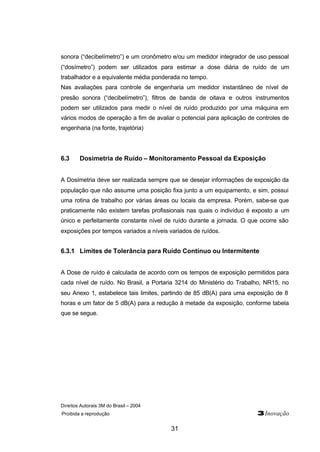 Direitos Autorais 3M do Brasil – 2004
Proibida a reprodução 3Inovação
31
sonora (“decibelímetro”) e um cronômetro e/ou um medidor integrador de uso pessoal
(“dosímetro”) podem ser utilizados para estimar a dose diária de ruído de um
trabalhador e a equivalente média ponderada no tempo.
Nas avaliações para controle de engenharia um medidor instantâneo de nível de
presão sonora (“decibelímetro”), filtros de banda de oitava e outros instrumentos
podem ser utilizados para medir o nível de ruído produzido por uma máquina em
vários modos de operação a fim de avaliar o potencial para aplicação de controles de
engenharia (na fonte, trajetória)
6.3 Dosimetria de Ruído – Monitoramento Pessoal da Exposição
A Dosimetria deve ser realizada sempre que se desejar informações de exposição da
população que não assume uma posição fixa junto a um equipamento, e sim, possui
uma rotina de trabalho por várias áreas ou locais da empresa. Porém, sabe-se que
praticamente não existem tarefas profissionais nas quais o indivíduo é exposto a um
único e perfeitamente constante nível de ruído durante a jornada. O que ocorre são
exposições por tempos variados a níveis variados de ruídos.
6.3.1 Limites de Tolerância para Ruído Contínuo ou Intermitente
A Dose de ruído é calculada de acordo com os tempos de exposição permitidos para
cada nível de ruído. No Brasil, a Portaria 3214 do Ministério do Trabalho, NR15, no
seu Anexo 1, estabelece tais limites, partindo de 85 dB(A) para uma exposição de 8
horas e um fator de 5 dB(A) para a redução à metade da exposição, conforme tabela
que se segue.
 