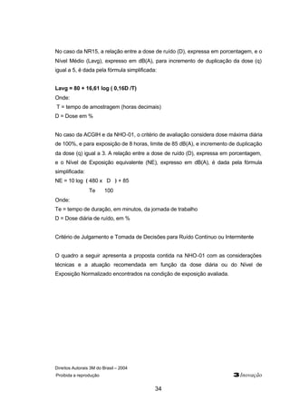 Direitos Autorais 3M do Brasil – 2004
Proibida a reprodução 3Inovação
34
No caso da NR15, a relação entre a dose de ruído (D), expressa em porcentagem, e o
Nível Médio (Lavg), expresso em dB(A), para incremento de duplicação da dose (q)
igual a 5, é dada pela fórmula simplificada:
Lavg = 80 + 16,61 log ( 0,16D /T)
Onde:
T = tempo de amostragem (horas decimais)
D = Dose em %
No caso da ACGIH e da NHO-01, o critério de avaliação considera dose máxima diária
de 100%, e para exposição de 8 horas, limite de 85 dB(A), e incremento de duplicação
da dose (q) igual a 3. A relação entre a dose de ruído (D), expressa em porcentagem,
e o Nível de Exposição equivalente (NE), expresso em dB(A), é dada pela fórmula
simplificada:
NE = 10 log ( 480 x D ) + 85
Te 100
Onde:
Te = tempo de duração, em minutos, da jornada de trabalho
D = Dose diária de ruído, em %
Critério de Julgamento e Tomada de Decisões para Ruído Contínuo ou Intermitente
O quadro a seguir apresenta a proposta contida na NHO-01 com as considerações
técnicas e a atuação recomendada em função da dose diária ou do Nível de
Exposição Normalizado encontrados na condição de exposição avaliada.
 