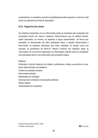 Direitos Autorais 3M do Brasil – 2004
Proibida a reprodução 3Inovação
38
audiométricos, é necessário quando os trabalhadores estão expostos a níveis de ruído
iguais ou superiores ao limite de exposição”.
6.3.4 Registros dos dados
Os relatórios preparados com as informações sobre os resultados das avaliações das
exposições devem ser claros e objetivos. Recomenda-se que no relatório técnico
sejam abordados, no mínimo, os aspectos a seguir apresentados, de forma que
possibilite a compreensão por leitor qualificado sobre o trabalho desenvolvido e
documentar os aspectos relevantes que foram utilizados no estudo, como por
exemplo, os parâmetros da NHO-01. Mesmo contento nos relatórios todas as
informações de uma forma organizada, as informações originais sobre as avaliações
das exposições devem ser preservadas para propósitos legais.
Relatório
Introdução, incluindo objetivos do trabalho, justificativas e datas ou períodos em que
foram desenvolvidas as avaliações;
Critério de avaliação adotado;
Instrumental utilizado;
Metodologia de avaliação;
Descrição das condições de exposição avaliadas;
Dados obtidos;
Interpretação dos resultados;
 