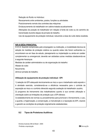 Direitos Autorais 3M do Brasil – 2004
Proibida a reprodução 3Inovação
43
Redução do Ruído no Indivíduo:
Revezamento entre ambientes, postos, funções ou atividades
Posicionamento remoto dos controles das máquinas
Enclausuramento do trabalhador em cabine tratada acusticamente
Alterações da posição do trabalhador em relação à fonte de ruído ou do caminho da
transmissão durante etapas da jornada de trabalho.
Uso de equipamento de proteção individual, reduzindo a dose de ruído diária recebida.
8.2 Tipos de Protetores Auditivos
NR-9 IDÉIA PRINCIPAL
9.3.5.4. Quando comprovado pelo empregador ou instituição, a inviabilidade técnica da
adoção de medidas de proteção coletiva ou quando estas não forem suficientes ou
encontrarem-se em fase de estudo, planejamento ou implantação ou ainda em caráter
complementar ou emergencial, deverão ser adotadas outras medidas obedecendo-se
à seguinte hierarquia:
Medidas de caráter administrativo ou de organização do trabalho:
Afastar do ruído:
fisicamente;
diminuir jornada de trabalho;
Utilização de equipamento de proteção individual - EPI
1) seleção do EPI adequado tecnicamente ao risco a que o trabalhador está exposto e
à atividade exercida, considerando-se a eficiência necessária para o controle da
exposição ao risco e o conforto oferecido segundo avaliação do trabalhador usuário;
2) programa de treinamento dos trabalhadores quanto à sua correta utilização e
orientação sobre as limitações de proteção que o EPI oferece;
3) estabelecimento de normas ou procedimentos para promover o fornecimento, o uso,
a guarda, a higienização, a conservação, a manutenção e a reposição do EPI, visando
a garantir as condições de proteção originalmente estabelecidas;
 