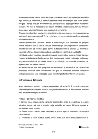 Direitos Autorais 3M do Brasil – 2004
Proibida a reprodução 3Inovação
50
protetores auditivos muitas vezes são impropriamente inseridos (plugues) ou ajustados
(tipo concha); e finalmente, a partir de algumas horas de utilização, eles ficam fora de
posição - devido ao suor, movimentos da cabeça e/ou da boca (para falar, mascar ou
bocejar). Por isso é necessário que sejam retirados e recolocados, fora da área de
riscos, após algumas horas de uso, ajustando-o novamente.
O hábito de utilizar tipo concha com a haste atrás da nuca (com as conchas viradas na
horizontal), junto com outros E.P.I.’s, pode fazer com que o ajuste não fique adequado
e haja vazamentos.
Mesmo quando bem utilizadas, existe a deteriorização dos protetores: os plugues
podem alterar-se com o calor e suor; os protetores tipo concha podem se danificar ou
a haste que une as conchas pode perder a pressão contra a cabeça. Ou mesmo as
espumas externas ficarem ressecadas e prejudicarem o conforto e a vedação.
Indivíduos podem modificar os protetores para obter melhor conforto. Estas técnicas
incluem a dilatação da haste nos do tipo concha para reduzir a tensão, cortes nos
pluguespara utilizá-los em menor tamanho, modificação ou furos nos protetores de
espuma para um melhor conforto.
Por estas razões, um bom programa de treinamento é essencial e os usuários de
protetores precisam estar convencidos de que os protetores somente oferecerão
proteção adequada se a colocação, uso e manutenção também forem adequadas.
Instruções para Colocação
Antes de utilizar o produto, conforme exigência na NR. 6 da C.L.T., o usuário deve ser
informado pelo empregador sobre a obrigatoriedade do uso e devidamente treinado
para a correta utilização do mesmo.
Protetor Tipo Inserção Moldável
1- Com as mãos limpas, rolete o protetor deslizando-o entre o seu polegar e os dois
primeiros dedos, até que o protetor seja reduzido ao menor diâmetro possível e
mantenha-o neste formato.
2 – Passe a outra mão ao redor da cabeça e puxe o topo de sua orelha para abrir o
canal auditivo.
3– Mantendo o canal auditivo aberto, leve a mão, que ainda está pressionando o
 