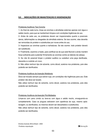 Direitos Autorais 3M do Brasil – 2004
Proibida a reprodução 3Inovação
53
9.0 INDICAÇÕES DE MANUTENÇÃO E HIGIENIZAÇÃO
Protetores Auditivos Tipo Concha
1- Ao final de cada turno, limpe as conchas e almofadas externas apenas com água e
sabão neutro, para que se mantenham limpas e em condições higiênicas de uso.
2- Antes de cada uso, os protetores devem ser inspecionados quanto a possíveis
danos, deformações ou desgastes da almofada externa. Se isso ocorrer, elas deverão
ser removidas do protetor e substituídas por novas antes do uso.
3- Inspecione as conchas quanto a rachaduras. Se isto ocorrer, todo protetor deverá
ser substituído.
4- Finalmente, examine a haste, para certificar-se de que está flexível e ainda mantém
força suficiente para sustentar firmemente as conchas contra as laterais da cabeça.
5- Se não for possível limpar o protetor auditivo ou substituir uma peça danificada,
descarte-o e solicite um novo.
6- Não utilize nenhum tipo de solvente, como álcool, acetona nos protetores, pois eles
poderão ser danificados.
Protetores Auditivos de Inserção Moldáveis
Deve ser trocado sempre que estiver sujo, em condições não higiênicas para uso. Este
protetor não deve ser lavado.
Não utilize nenhum tipo de solvente, como álcool, acetona nos protetores, pois eles
poderão ser danificados.
Protetores Auditivos de Inserção Pré-Moldados
Limpe-os com pano úmido ou lave-os com água e sabão neutro, enxaguando-os
completamente. Caso os plugues estiverem com aparência de sujo, mesmo após
lavagem, ou danificados, os mesmos devem ser descartados e substituídos.
Não utilize nenhum tipo de solvente, como álcool, acetona nos protetores, pois eles
poderão ser danificados.
 