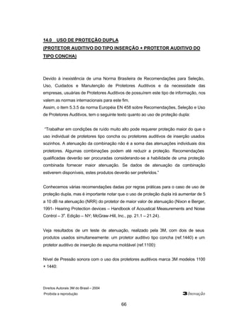 Direitos Autorais 3M do Brasil – 2004
Proibida a reprodução 3Inovação
66
14.0 USO DE PROTEÇÃO DUPLA
(PROTETOR AUDITIVO DO TIPO INSERÇÃO + PROTETOR AUDITIVO DO
TIPO CONCHA)
Devido à inexistência de uma Norma Brasileira de Recomendações para Seleção,
Uso, Cuidados e Manutenção de Protetores Auditivos e da necessidade das
empresas, usuárias de Protetores Auditivos de possuírem este tipo de informação, nos
valem as normas internacionais para este fim.
Assim, o item 5.3.5 da norma Européia EN 458 sobre Recomendações, Seleção e Uso
de Protetores Auditivos, tem o seguinte texto quanto ao uso de proteção dupla:
“Trabalhar em condições de ruído muito alto pode requerer proteção maior do que o
uso individual de protetores tipo concha ou protetores auditivos de inserção usados
sozinhos. A atenuação da combinação não é a soma das atenuações individuais dos
protetores. Algumas combinações podem até reduzir a proteção. Recomendações
qualificadas deverão ser procuradas considerando-se a habilidade de uma proteção
combinada fornecer maior atenuação. Se dados de atenuação da combinação
estiverem disponíveis, estes produtos deverão ser preferidos.”
Conhecemos várias recomendações dadas por regras práticas para o caso de uso de
proteção dupla, mas é importante notar que o uso de proteção dupla irá aumentar de 5
a 10 dB na atenuação (NRR) do protetor de maior valor de atenuação (Nixon e Berger,
1991- Hearing Protection devices – Handbook of Acoustical Measurements and Noise
Control – 3a
. Edição – NY; McGraw-Hill, Inc., pp. 21.1 – 21.24).
Veja resultados de um teste de atenuação, realizado pela 3M, com dois de seus
produtos usados simultaneamente: um protetor auditivo tipo concha (ref.1440) e um
protetor auditivo de inserção de espuma moldável (ref.1100):
Nível de Pressão sonora com o uso dos protetores auditivos marca 3M modelos 1100
+ 1440:
 