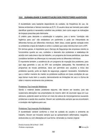 Direitos Autorais 3M do Brasil – 2004
Proibida a reprodução 3Inovação
69
15.0 DURABILIDADE E SUBSTITUIÇÃO DOS PROTETORES AUDITIVOS
A durabilidade varia bastante dependendo do cuidado, da freqüência de uso, de
fatores ambientais e fatores inerentes ao E.P.I. O usuário deve ser treinado para saber
identificar quando é necessário substituir seu protetor, bem como seguir as indicações
de limpeza prescritas pelo fabricante.
O critério para descarte e substituição é subjetivo, pois o termo “condição não
higiênica para uso” não estabelece um parâmetro e pode ser interpretada de
diferentes formas por diferentes indivíduos. Além disso, existe grande variação entre
os ambientes e tipos de trabalho e entre o cuidado que cada indivíduo tem com o EPI.
Em termos gerais, é importante que o Serviço de Segurança das empresas oriente os
funcionários quanto ao uso, cuidados e descarte dos protetores e estabeleça de
acordo com cada área e tipo de trabalho, um programa de trocas periódicas, que deve
considerar também as diferenças no manuseio entre os diferentes indivíduos.
É importante também, a existência de um programa de inspeção dos protetores, para
que seja garantido o uso do EPI nas condições adequadas. Na inexistência de
programas de trocas periódicas, deve ser permitida aos usuários a troca dos
protetores quando, junto ao depto de segurança, julgarem necessário. Acreditamos
que a melhor maneira de manter os protetores auditivos em boas condições de uso
seja treinar muito bem o usuário, demonstrando as limitações de uso e a forma de
obter o máximo rendimento dos protetores.
Protetores Tipo Inserção Moldáveis
Sendo o material destes protetores espuma, não devem ser lavados, pois isto
ocasionaria alterações nas propriedades do mesmo além de acumular água em sua
estrutura, podendo assim se tornar um meio de cultura de microorganismos causando
problemas a saúde dos usuários. Devem ser substituídos sempre que se encontrarem
e condição não higiênica para uso.
Protetores Tipo Inserção Pré-Moldados
A durabilidade variável conforme o nível de cuidado do usuário e ambiente de
trabalho. Devem ser trocados sempre que se apresentarem deformados, rasgados,
endurecidos ou com alterações em sua forma, dimensão ou maciez original.
 