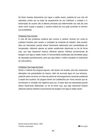 Direitos Autorais 3M do Brasil – 2004
Proibida a reprodução 3Inovação
70
Se forem lavados diariamente com água e sabão neutro, poderão ter sua vida útil
estendida, porém por se tratar de equipamento de uso individual, o cuidado e a
observação do usuário são os fatores principais que determinarão sua vida útil, pois
assim como roupas e sapatos, o usuário poderá por sua ação aumentar ou diminuir
sua durabilidade.
Protetores Tipo Concha
A vida útil dos protetores auditivos tipo concha é variável, levando em conta os
cuidados tomados pelo usuário e condições do ambiente de trabalho. Este produto
deve ser descartado quando estiver fisicamente deteriorado sem possibilidades de
recuperação, utilizando apenas as partes substituíveis disponíveis ou de tal forma
sujo, que seja impossível limpá-lo utilizando apenas métodos convencionais de
lavagem com água e sabão neutro. É recomendada substituição das almofadas (peça
de reposição) periodicamente, para que seja obtido o melhor resultado no isolamento
do ruído externo.
Protetores Tipo Capa de Canal
Sendo o material dos plugues espuma, não devem ser lavados, pois isto ocasionaria
alterações nas propriedades do mesmo, além de acumular água em sua estrutura,
podendo assim se tornar um meio de cultura de microorganismos causando problemas
a saúde dos usuários. Os plugues devem ser substituídos por novos sempre que se
encontrarem e condição não higiênica para uso. A haste deve ser descartada quando
estiver fisicamente deteriorada, ou de tal forma sujo, que seja impossível limpá-lo
utilizando apenas métodos convencionais de lavagem com água e sabão neutro.
 