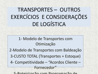 TRANSPORTES – OUTROS
EXERCÍCIOS E CONSIDERAÇÕES
DE LOGÍSTICA
1- Modelo de Transportes com
Otimização
2-Modelo de Transportes com Baldeação
3-CUSTO TOTAL (Transportes + Estoque)
4- Competitividade – “Acordos Cliente –
Fornecedor”
1
 
