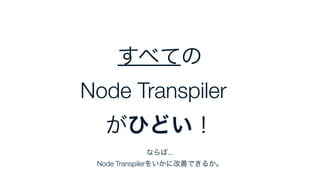 ならば...
Node Transpilerをいかに改善できるか。
すべての
Node Transpilerが
がひどい！
 