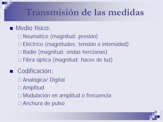 Transmisión de las medidas
Medio físico:
Neumático (magnitud: presión)
Eléctrico (magnitudes: tensión o intensidad)
Radio (magnitud: ondas hercianas)
Fibra óptica (magnitud: haces de luz)
Codificación:
Analógica/ Digital
Amplitud
Modulación en amplitud o frecuencia
Anchura de pulso
 