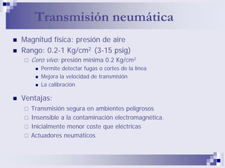 Transmisión neumática
Magnitud física: presión de aire
Rango: 0.2-1 Kg/cm2 (3-15 psig)
Cero vivo: presión mínima 0.2 Kg/cm2
Permite detectar fugas o cortes de la línea
Mejora la velocidad de transmisión
La calibración
Ventajas:
Transmisión segura en ambientes peligrosos
Insensible a la contaminación electromagnética.
Inicialmente menor coste que eléctricas
Actuadores neumáticos
 
