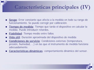Características principales (IV)
Sesgo: Error constante que afecta a la medida en todo su rango de
funcionamiento. Se puede corregir por calibración.
Tiempo de medida: Tiempo que tarda el dispositivo en calcular la
medida. Puede introducir retardos.
Fiabilidad: Tiempo medio entre fallos
Vida útil: Duración aproximada del dispositivo de medida
Condiciones de servicio: Condiciones externas (temperatura,
presión, humedad, …) en las que el instrumento de medida funciona
adecuadamente.
Características dinámicas: comportamiento dinámico del sensor.
 