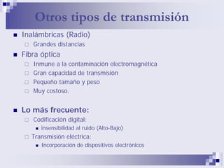 Otros tipos de transmisión
Inalámbricas (Radio)
   Grandes distancias
Fibra óptica
   Inmune a la contaminación electromagnética
   Gran capacidad de transmisión
   Pequeño tamaño y peso
   Muy costoso.


Lo más frecuente:
   Codificación digital:
      insensibilidad al ruido (Alto-Bajo)
   Transmisión eléctrica:
      Incorporación de dispositivos electrónicos
 