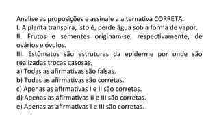 Analise	
  as	
  proposições	
  e	
  assinale	
  a	
  alternaPva	
  CORRETA.	
  
I.	
  A	
  planta	
  transpira,	
  isto	
  é,	
  perde	
  água	
  sob	
  a	
  forma	
  de	
  vapor.	
  
II.	
   Frutos	
   e	
   sementes	
   originam-­‐se,	
   respecPvamente,	
   de	
  
ovários	
  e	
  óvulos.	
  
III.	
   Estômatos	
   são	
   estruturas	
   da	
   epiderme	
   por	
   onde	
   são	
  
realizadas	
  trocas	
  gasosas.	
  
a)	
  Todas	
  as	
  aﬁrmaPvas	
  são	
  falsas.	
  
b)	
  Todas	
  as	
  aﬁrmaPvas	
  são	
  corretas.	
  
c)	
  Apenas	
  as	
  aﬁrmaPvas	
  I	
  e	
  II	
  são	
  corretas.	
  	
  
d)	
  Apenas	
  as	
  aﬁrmaPvas	
  II	
  e	
  III	
  são	
  corretas.	
  	
  
e)	
  Apenas	
  as	
  aﬁrmaPvas	
  I	
  e	
  III	
  são	
  corretas.	
  
 