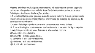 Mesmo	
  exisPndo	
  muita	
  água	
  ao	
  seu	
  redor,	
  há	
  ocasiões	
  em	
  que	
  os	
  vegetais	
  
terrestres	
  não	
  podem	
  absorvê-­‐	
  la.	
  Esse	
  fenômeno	
  é	
  denominado	
  de	
  seca	
  
ﬁsiológica.	
  Analise	
  as	
  declarações	
  abaixo.	
  
I.	
  A	
  seca	
  ﬁsiológica	
  pode	
  ocorrer	
  quando	
  o	
  meio	
  externo	
  é	
  mais	
  concentrado	
  
(hipertônico)	
  do	
  que	
  o	
  meio	
  interno,	
  em	
  virtude	
  do	
  excesso	
  de	
  adubo	
  ou	
  da	
  
salinidade	
  do	
  ambiente.	
  
II.	
  A	
  seca	
  ﬁsiológica	
  pode	
  ocorrer	
  em	
  temperaturas	
  muito	
  baixas.	
  
III.	
  A	
  seca	
  ﬁsiológica	
  pode	
  ocorrer	
  em	
  locais	
  onde	
  o	
  excesso	
  de	
  água	
  expulsa	
  
o	
  oxigênio	
  presente	
  no	
  solo.	
  Assinale	
  a	
  alternaPva	
  correta.	
  
a)	
  Somente	
  I	
  é	
  verdadeira.	
  
b)	
  Somente	
  I	
  e	
  II	
  são	
  verdadeiras.	
  
	
  c)	
  Somente	
  II	
  e	
  III	
  são	
  verdadeiras.	
  	
  
d)	
  Somente	
  I	
  e	
  III	
  são	
  verdadeiras.	
  	
  
e)	
  I,	
  II	
  e	
  III	
  são	
  verdadeiras.	
  
 