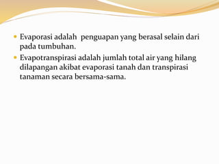  Evaporasi adalah penguapan yang berasal selain dari
pada tumbuhan.
 Evapotranspirasi adalah jumlah total air yang hilang
dilapangan akibat evaporasi tanah dan transpirasi
tanaman secara bersama-sama.
 