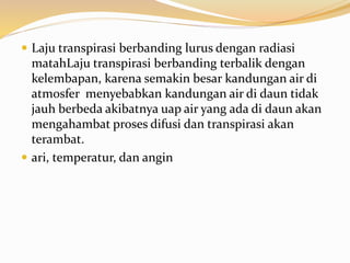  Laju transpirasi berbanding lurus dengan radiasi
matahLaju transpirasi berbanding terbalik dengan
kelembapan, karena semakin besar kandungan air di
atmosfer menyebabkan kandungan air di daun tidak
jauh berbeda akibatnya uap air yang ada di daun akan
mengahambat proses difusi dan transpirasi akan
terambat.
 ari, temperatur, dan angin
 