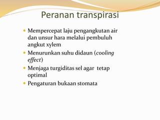 Peranan transpirasi
 Mempercepat laju pengangkutan air
dan unsur hara melalui pembuluh
angkut xylem
 Menurunkan suhu didaun (cooling
effect)
 Menjaga turgiditas sel agar tetap
optimal
 Pengaturan bukaan stomata
 