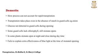 Demerits
• Slow process-can not account for rapid transpiration
• Transpiration takes place even in the absence of starch in guard cells eg.onion
• Glucose not detected in guard cells during opening
• Some guard cells lack chlorophyll, still stomata opens
• In some plants stomata open at night and close during day time
• Fails to explain extra effectiveness of blue light at the time of stomatal opening
Transpiration, Dr.Rekha K, St.Mary’s College
 