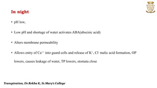 In night
• pH low,
• Low pH and shortage of water activates ABA(abscisic acid)
• Alters membrane permeability
• Allows entry of Ca++ into guard cells and release of K+, Cl- malic acid formation, OP
lowers, causes leakage of water, TP lowers, stomata close
Transpiration, Dr.Rekha K, St.Mary’s College
 
