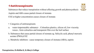 Antitranspirants
Substances that reduce transpiration without affecting growth and photosynthesis
Aspirin and ABA-cause partial closure of stomata
CO2 at higher concentration causes closure of stomata
• Categories of antitranspirants
a. water-impermeable substance- . Colourless plastics, silicon oil, low viscosity
waxes , form colourless and transparent film over the leaf surface
b. Substances that cause partial closure of stomata eg. Salicylic acid, phenyl mercuric
acetate (PMA),CO2
c. Metabolic inhibitors –cause temporary closure of stomata (ABA), aspirin
Transpiration, Dr.Rekha K, St.Mary’s College
 