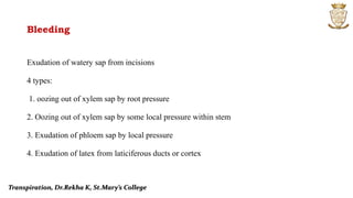 Bleeding
Exudation of watery sap from incisions
4 types:
1. oozing out of xylem sap by root pressure
2. Oozing out of xylem sap by some local pressure within stem
3. Exudation of phloem sap by local pressure
4. Exudation of latex from laticiferous ducts or cortex
Transpiration, Dr.Rekha K, St.Mary’s College
 