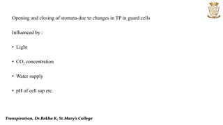 Opening and closing of stomata-due to changes in TP in guard cells
Influenced by :
• Light
• CO2 concentration
• Water supply
• pH of cell sap etc.
Transpiration, Dr.Rekha K, St.Mary’s College
 
