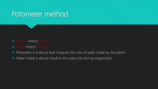 Potometer method
 Photon means water
 Meter means measure
 Potometer is a device that measures the rate of water intake by the plants.
 Water intake is almost equal to the water lost during evaporation
 