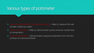 Various types of potometer
 Farmer’s potometer and Ganong’s potometer – Help to measure the rate
of water intake by a plant.
 Darwin’s potometer – Helps to demonstrate suction pressure created due
to transpiration.
 Garreau’s potometer – Demonstrates unequal transpiration from the two
surfaces of a dorsiventral leaf.
 