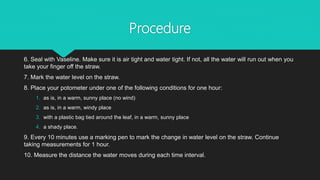 Procedure
6. Seal with Vaseline. Make sure it is air tight and water tight. If not, all the water will run out when you
take your finger off the straw.
7. Mark the water level on the straw.
8. Place your potometer under one of the following conditions for one hour:
1. as is, in a warm, sunny place (no wind)
2. as is, in a warm, windy place
3. with a plastic bag tied around the leaf, in a warm, sunny place
4. a shady place.
9. Every 10 minutes use a marking pen to mark the change in water level on the straw. Continue
taking measurements for 1 hour.
10. Measure the distance the water moves during each time interval.
 