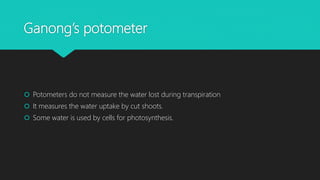 Ganong’s potometer
 Potometers do not measure the water lost during transpiration
 It measures the water uptake by cut shoots.
 Some water is used by cells for photosynthesis.
 
