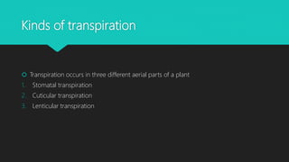Kinds of transpiration
 Transpiration occurs in three different aerial parts of a plant
1. Stomatal transpiration
2. Cuticular transpiration
3. Lenticular transpiration
 