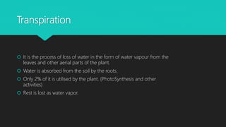 Transpiration
 It is the process of loss of water in the form of water vapour from the
leaves and other aerial parts of the plant.
 Water is absorbed from the soil by the roots.
 Only 2% of it is utilised by the plant. (PhotoSynthesis and other
activities)
 Rest is lost as water vapor.
 