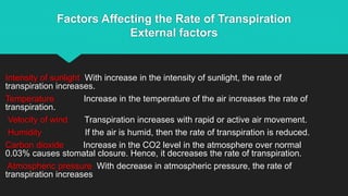 Factors Affecting the Rate of Transpiration
External factors
Intensity of sunlight With increase in the intensity of sunlight, the rate of
transpiration increases.
Temperature Increase in the temperature of the air increases the rate of
transpiration.
Velocity of wind Transpiration increases with rapid or active air movement.
Humidity If the air is humid, then the rate of transpiration is reduced.
Carbon dioxide Increase in the CO2 level in the atmosphere over normal
0.03% causes stomatal closure. Hence, it decreases the rate of transpiration.
Atmospheric pressure With decrease in atmospheric pressure, the rate of
transpiration increases
 