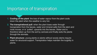 Importance of transpiration
1. Cooling of the plant: the loss of water vapour from the plant cools
down the plant when the weather is very hot.
2. The transpirational pull: when the plant loses water through
transpiration from the leaves, water and mineral salts from the stem and
roots moves, or is `pulled', upwards into the leaves. Water and is
therefore taken up from the soil by osmosis and finally exits the plants
through the stomata.
3. Plant structure: young plants or plants without woody stems require
water for structural support. Transpiration helps maintain the turgidity in
plants.
 