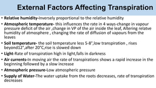 External Factors Affecting Transpiration
• Relative humidity-Inversely proportional to the relative humidity
• Atmospheric temperature- this influences the rate in 4 ways-change in vapour
pressure deficit of the air ,change in VP of the air inside the leaf, Altering relatve
humidity of atmosphere , changing the rate of diffusion of vapours from the
leaves
• Soil temperature- the soil temperature less 5-8°,low transpiration , rises
beyond12°,after 20°C,rise is slowed down
• Light-Rate of transpiration high in light,falls in darkness
• Air currents-In moving air the rate of transpirations shows a rapid increase in the
beginning followed by a slow increase
• Atmospheric pressure-Low atmospheric pressure
• Supply of Water-The water uptake from the roots decreases, rate of transpiration
decreases
 