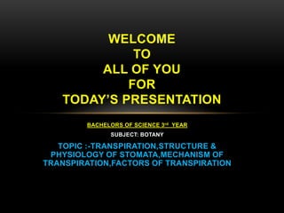 BACHELORS OF SCIENCE 3rd YEAR
SUBJECT: BOTANY
TOPIC :-TRANSPIRATION,STRUCTURE &
PHYSIOLOGY OF STOMATA,MECHANISM OF
TRANSPIRATION,FACTORS OF TRANSPIRATION
WELCOME
TO
ALL OF YOU
FOR
TODAY’S PRESENTATION
 