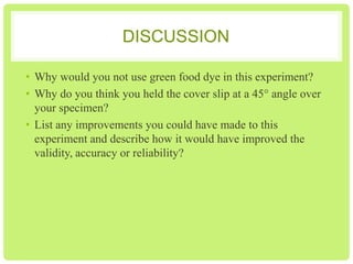 DISCUSSION
1. Why would you not use green food dye in this experiment?
2. Why do you think you held the cover slip at a 45° angle over
your specimen?
3. List any improvements you could have made to this
experiment and describe how it would have improved the
validity, accuracy or reliability?

 