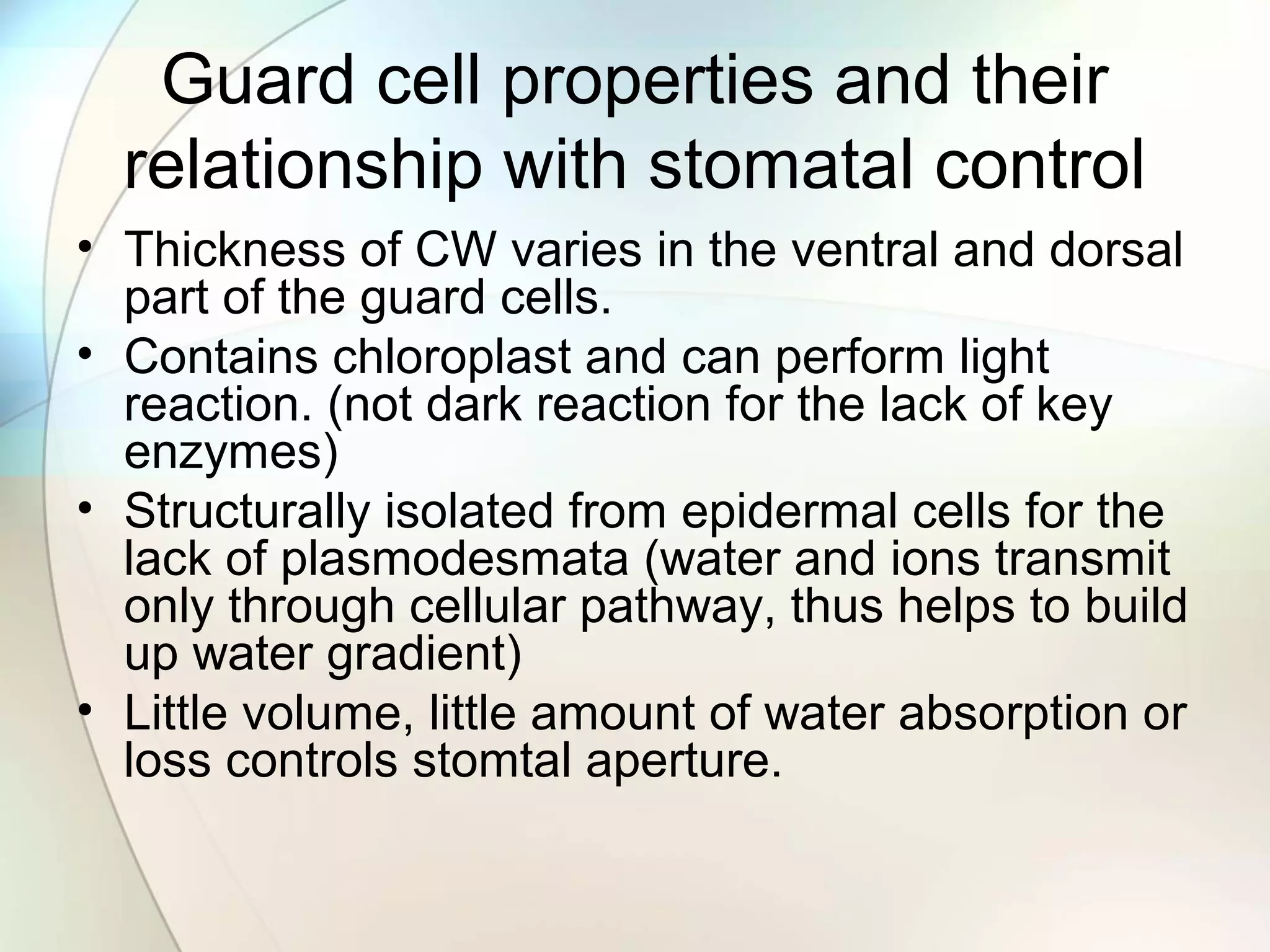 Guard cell properties and their
relationship with stomatal control
• Thickness of CW varies in the ventral and dorsal
part of the guard cells.
• Contains chloroplast and can perform light
reaction. (not dark reaction for the lack of key
enzymes)
• Structurally isolated from epidermal cells for the
lack of plasmodesmata (water and ions transmit
only through cellular pathway, thus helps to build
up water gradient)
• Little volume, little amount of water absorption or
loss controls stomtal aperture.
 