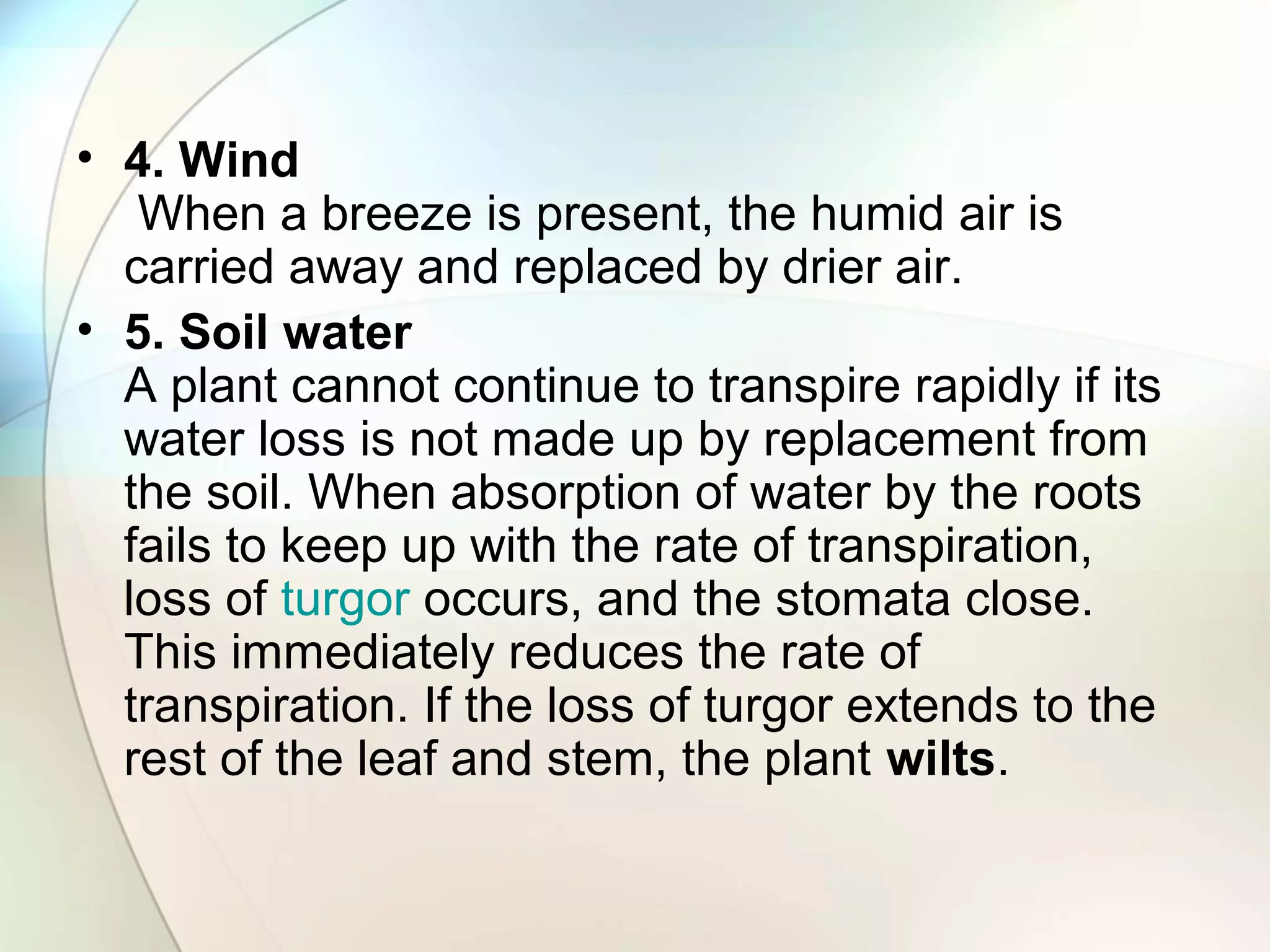 • 4. Wind
When a breeze is present, the humid air is
carried away and replaced by drier air.
• 5. Soil water
A plant cannot continue to transpire rapidly if its
water loss is not made up by replacement from
the soil. When absorption of water by the roots
fails to keep up with the rate of transpiration,
loss of turgor occurs, and the stomata close.
This immediately reduces the rate of
transpiration. If the loss of turgor extends to the
rest of the leaf and stem, the plant wilts.
 