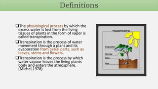 Definitions
The physiological process by which the
excess water is lost from the living
tissues of plants in the form of vapor is
called transpiration.
Transpiration is the process of water
movement through a plant and its
evaporation from aerial parts, such as
leaves, stems and flowers.
Transpiration is the process by which
water vapour leaves the living plants
body and enters the atmosphere.
(Michel,1978)
 