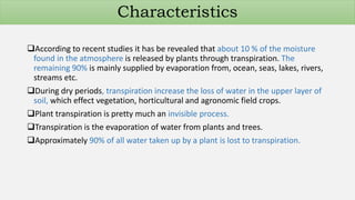 According to recent studies it has be revealed that about 10 % of the moisture
found in the atmosphere is released by plants through transpiration. The
remaining 90% is mainly supplied by evaporation from, ocean, seas, lakes, rivers,
streams etc.
During dry periods, transpiration increase the loss of water in the upper layer of
soil, which effect vegetation, horticultural and agronomic field crops.
Plant transpiration is pretty much an invisible process.
Transpiration is the evaporation of water from plants and trees.
Approximately 90% of all water taken up by a plant is lost to transpiration.
Characteristics
 